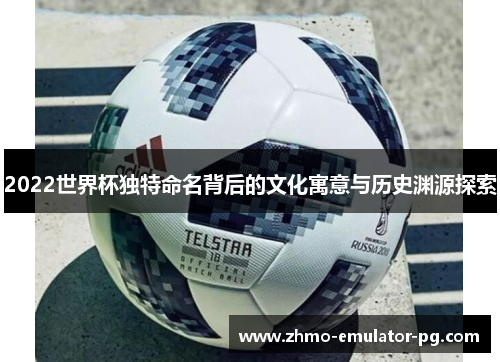 2022世界杯独特命名背后的文化寓意与历史渊源探索