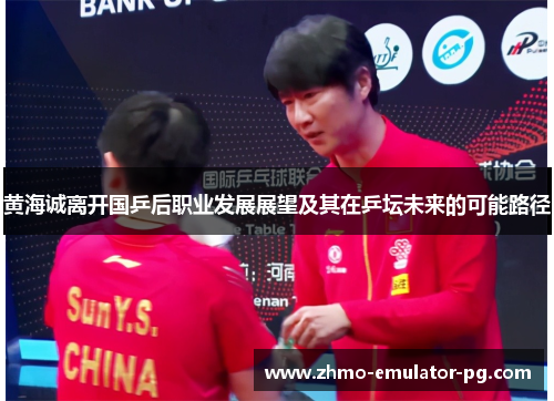 黄海诚离开国乒后职业发展展望及其在乒坛未来的可能路径 黄海诚离开国乒后职业发展展望及其在乒坛未来的可能路径