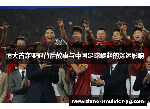 恒大首夺亚冠背后故事与中国足球崛起的深远影响 恒大首夺亚冠背后故事与中国足球崛起的深远影响