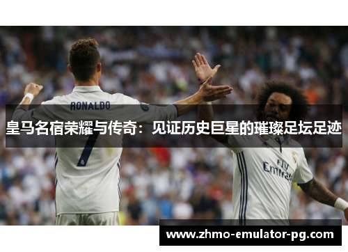 皇马名宿荣耀与传奇：见证历史巨星的璀璨足坛足迹