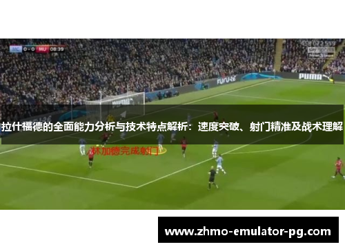 拉什福德的全面能力分析与技术特点解析：速度突破、射门精准及战术理解