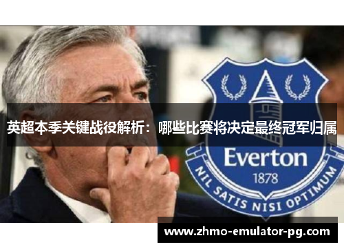 英超本季关键战役解析：哪些比赛将决定最终冠军归属