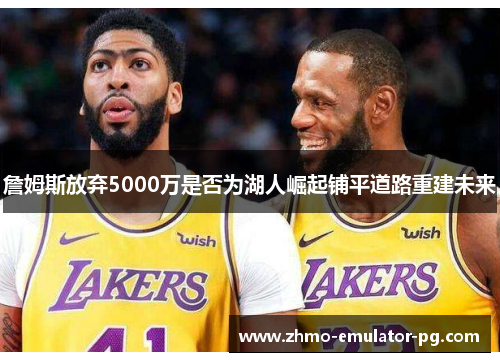 詹姆斯放弃5000万是否为湖人崛起铺平道路重建未来 詹姆斯放弃5000万是否为湖人崛起铺平道路重建未来