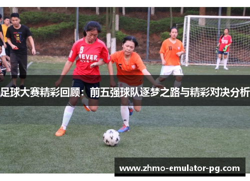 足球大赛精彩回顾：前五强球队逐梦之路与精彩对决分析
