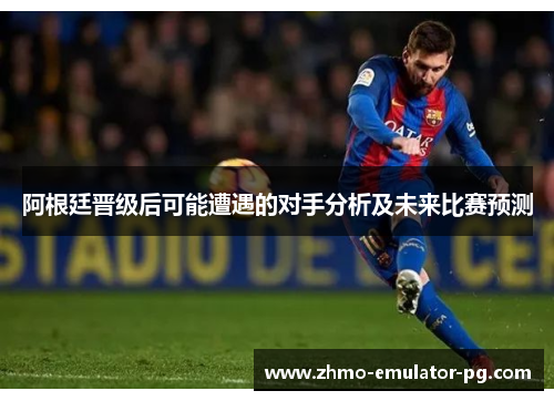 阿根廷晋级后可能遭遇的对手分析及未来比赛预测