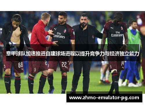 意甲球队加速推进自建球场进程以提升竞争力与经济独立能力 意甲球队加速推进自建球场进程以提升竞争力与经济独立能力