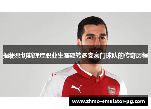 揭秘桑切斯辉煌职业生涯辗转多支豪门球队的传奇历程