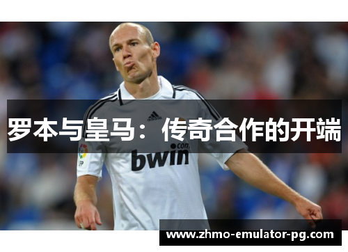 罗本与皇马:传奇合作的开端 罗本与皇马:传奇合作的开端