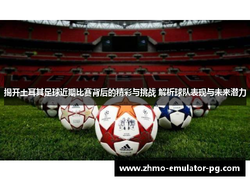 揭开土耳其足球近期比赛背后的精彩与挑战 解析球队表现与未来潜力