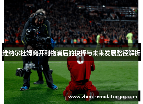 维纳尔杜姆离开利物浦后的抉择与未来发展路径解析 维纳尔杜姆离开利物浦后的抉择与未来发展路径解析