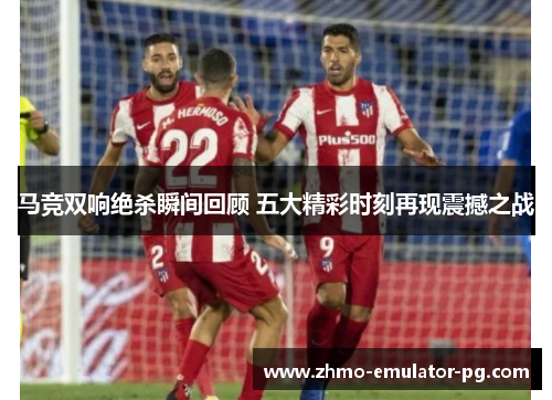 马竞双响绝杀瞬间回顾 五大精彩时刻再现震撼之战 马竞双响绝杀瞬间回顾 五大精彩时刻再现震撼之战