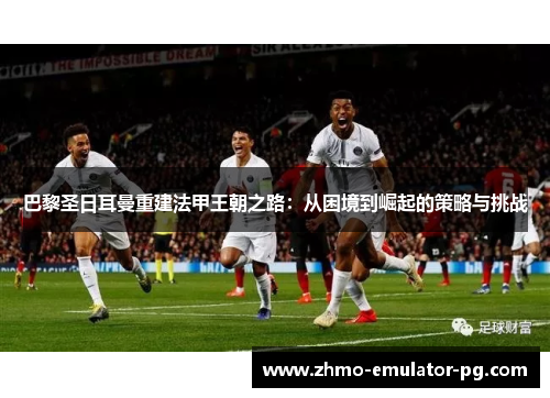 巴黎圣日耳曼重建法甲王朝之路:从困境到崛起的策略与挑战 巴黎圣日耳曼重建法甲王朝之路:从困境到崛起的策略与挑战