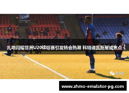 扎哈闪耀非洲U20锦标赛引发转会热潮 科特迪瓦新星成焦点