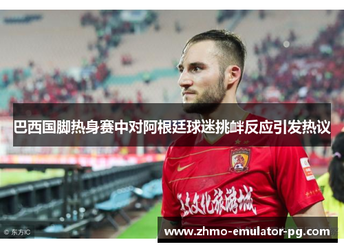 巴西国脚热身赛中对阿根廷球迷挑衅反应引发热议