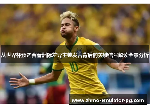从世界杯预选赛看洲际差异主帅发言背后的关键信号解读全景分析