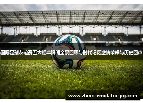 国际足球友谊赛五大经典瞬间全景回顾与时代记忆激情荣耀与历史回声