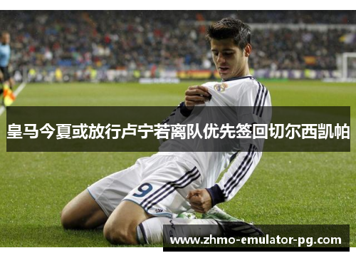 皇马今夏或放行卢宁若离队优先签回切尔西凯帕