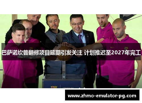 巴萨诺坎普翻修项目延期引发关注 计划推迟至2027年完工