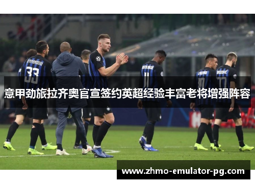 意甲劲旅拉齐奥官宣签约英超经验丰富老将增强阵容