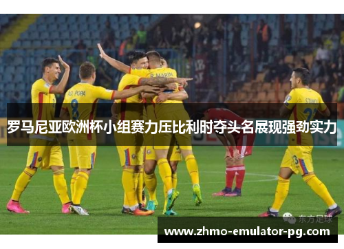 罗马尼亚欧洲杯小组赛力压比利时夺头名展现强劲实力
