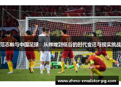 范志毅与中国足球：从辉煌到低谷的时代变迁与现实挑战